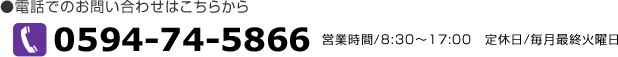 電話でのお問い合わせはこちらから　TEL0594-74-5866　営業時間8：30～17：00　定休日/毎月最終火曜日